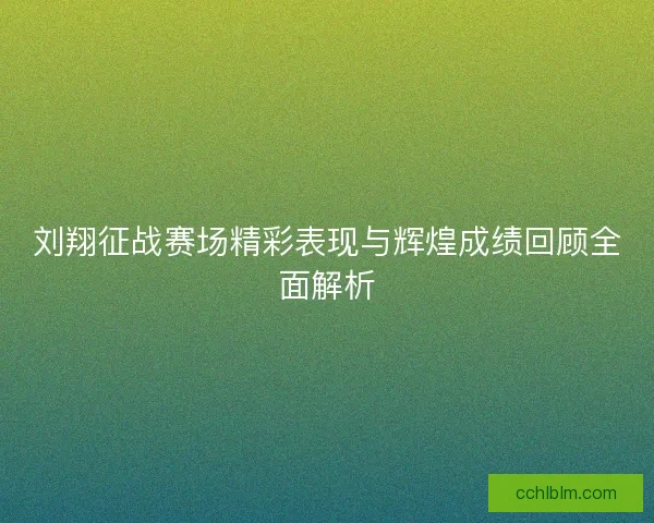 刘翔征战赛场精彩表现与辉煌成绩回顾全面解析