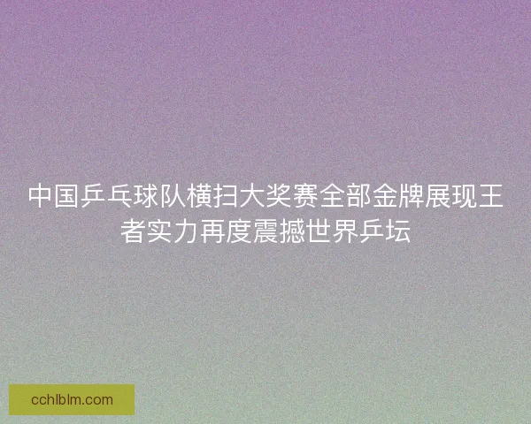 中国乒乓球队横扫大奖赛全部金牌展现王者实力再度震撼世界乒坛