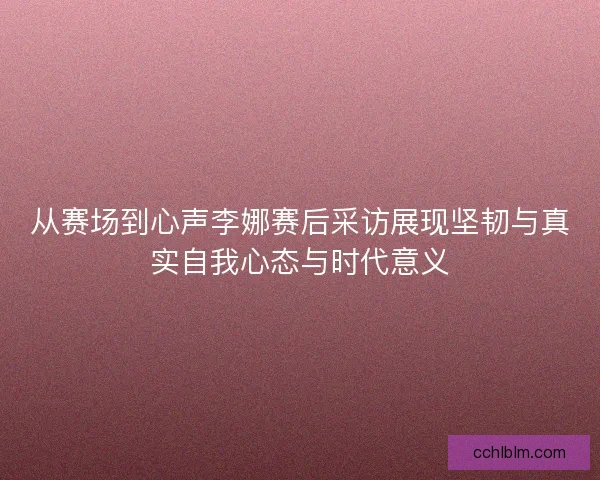 从赛场到心声李娜赛后采访展现坚韧与真实自我心态与时代意义